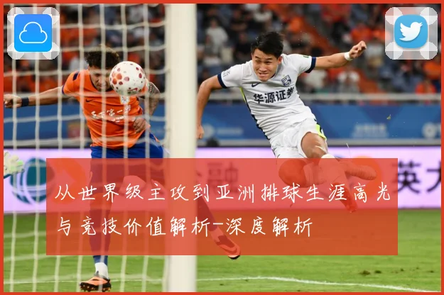 从世界级主攻到亚洲排球生涯高光与竞技价值解析-深度解析