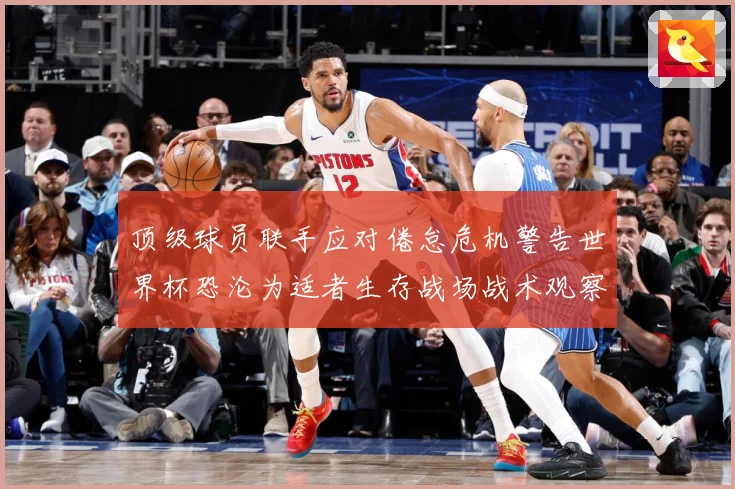 顶级球员联手应对倦怠危机警告世界杯恐沦为适者生存战场战术观察-深度解析